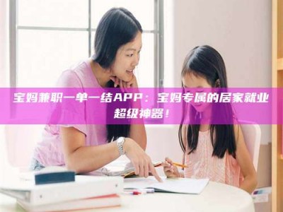 新疆宝妈兼职一单一结APP：宝妈专属的居家就业超级神器！